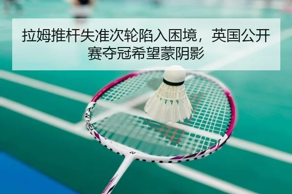 拉姆推杆失准次轮陷入困境，英国公开赛夺冠希望蒙阴影
