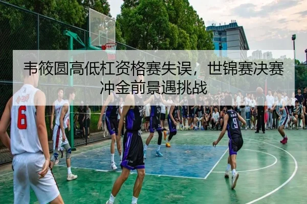 韦筱圆高低杠资格赛失误，世锦赛决赛冲金前景遇挑战