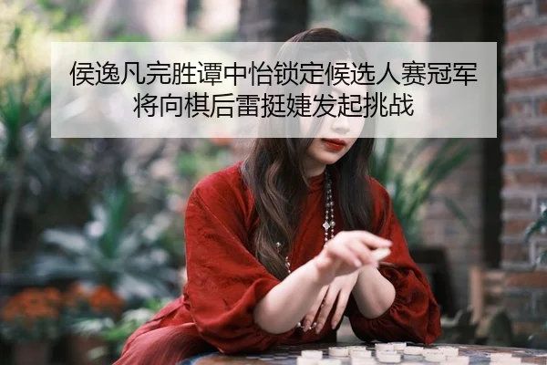 侯逸凡完胜谭中怡锁定候选人赛冠军 将向棋后雷挺婕发起挑战