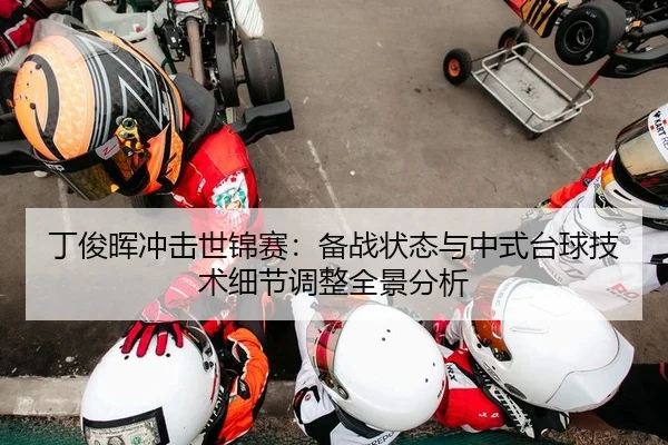 丁俊晖冲击世锦赛：备战状态与中式台球技术细节调整全景分析