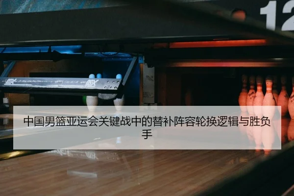 中国男篮亚运会关键战中的替补阵容轮换逻辑与胜负手